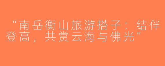 “南岳衡山旅游搭子：结伴登高，共赏云海与佛光”