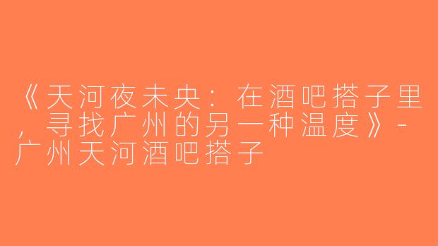 《天河夜未央：在酒吧搭子里，寻找广州的另一种温度》-广州天河酒吧搭子