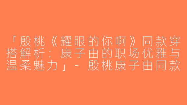 「殷桃《耀眼的你啊》同款穿搭解析：康子由的职场优雅与温柔魅力」-殷桃康子由同款穿搭