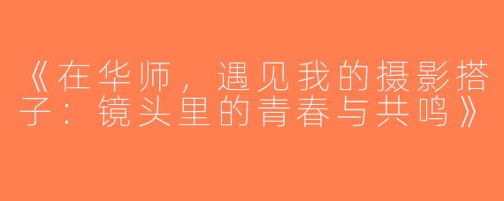《在华师，遇见我的摄影搭子：镜头里的青春与共鸣》