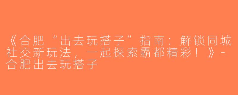 《合肥“出去玩搭子”指南：解锁同城社交新玩法，一起探索霸都精彩！》-合肥出去玩搭子