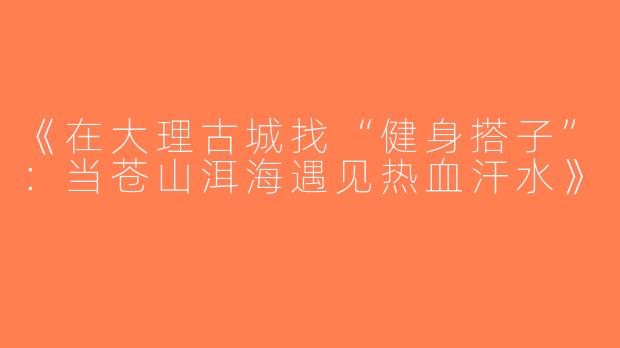 《在大理古城找“健身搭子”：当苍山洱海遇见热血汗水》