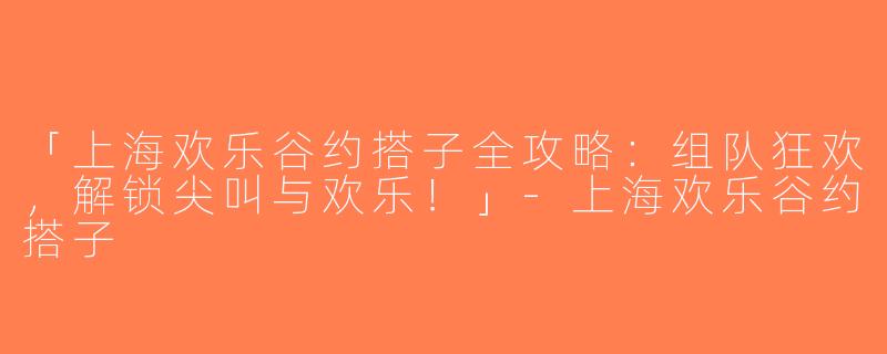 「上海欢乐谷约搭子全攻略：组队狂欢，解锁尖叫与欢乐！」-上海欢乐谷约搭子