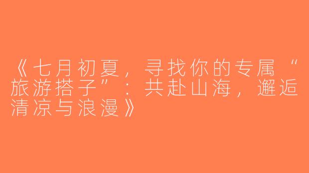 《七月初夏，寻找你的专属“旅游搭子”：共赴山海，邂逅清凉与浪漫》