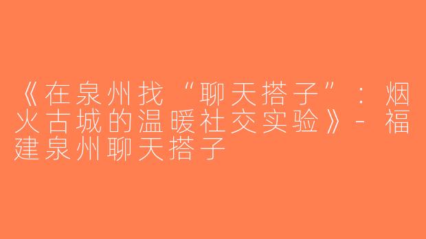 《在泉州找“聊天搭子”：烟火古城的温暖社交实验》-福建泉州聊天搭子