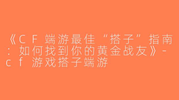 《CF端游最佳“搭子”指南：如何找到你的黄金战友》-cf游戏搭子端游