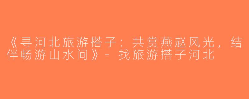 《寻河北旅游搭子：共赏燕赵风光，结伴畅游山水间》-找旅游搭子河北