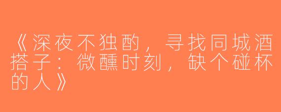 《深夜不独酌，寻找同城酒搭子：微醺时刻，缺个碰杯的人》