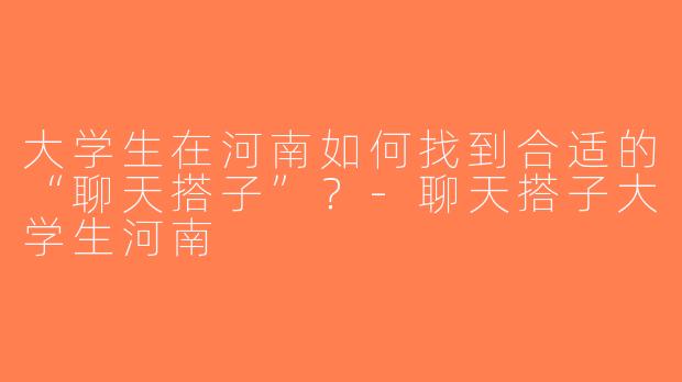 大学生在河南如何找到合适的“聊天搭子”？-聊天搭子大学生河南