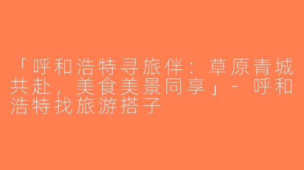 「呼和浩特寻旅伴：草原青城共赴，美食美景同享」-呼和浩特找旅游搭子