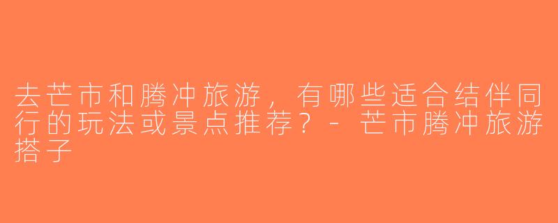 去芒市和腾冲旅游，有哪些适合结伴同行的玩法或景点推荐？-芒市腾冲旅游搭子