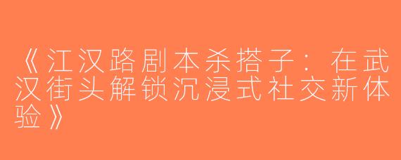 《江汉路剧本杀搭子：在武汉街头解锁沉浸式社交新体验》