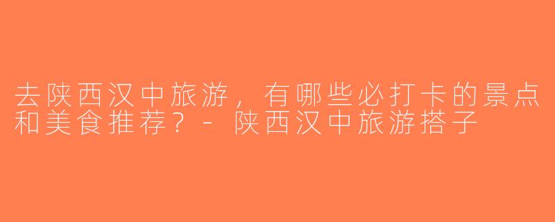去陕西汉中旅游，有哪些必打卡的景点和美食推荐？-陕西汉中旅游搭子