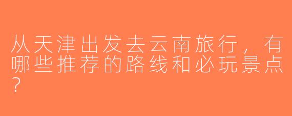 从天津出发去云南旅行，有哪些推荐的路线和必玩景点？