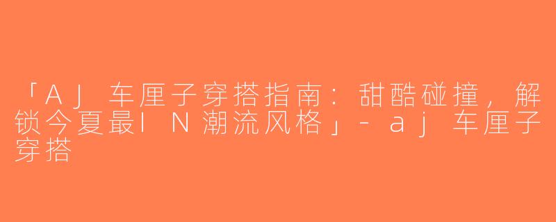「AJ车厘子穿搭指南：甜酷碰撞，解锁今夏最IN潮流风格」-aj车厘子穿搭