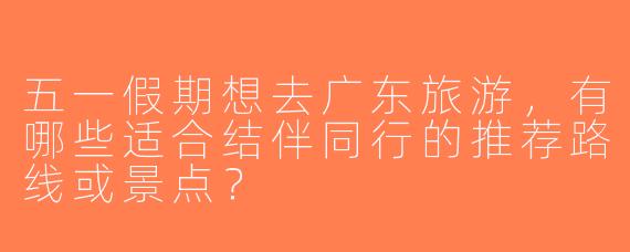 五一假期想去广东旅游，有哪些适合结伴同行的推荐路线或景点？