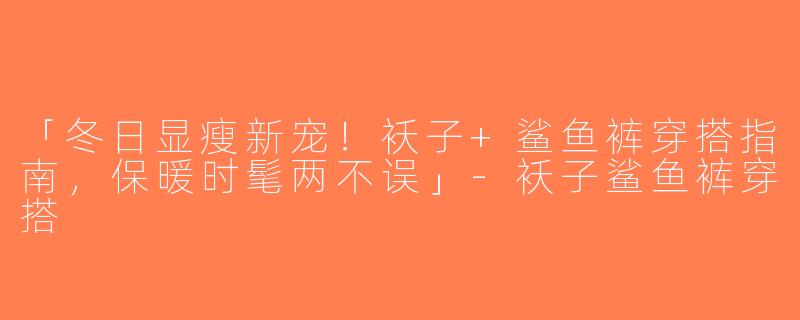 「冬日显瘦新宠！袄子+鲨鱼裤穿搭指南，保暖时髦两不误」-袄子鲨鱼裤穿搭