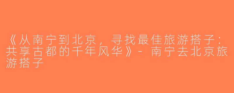 《从南宁到北京，寻找最佳旅游搭子：共享古都的千年风华》-南宁去北京旅游搭子