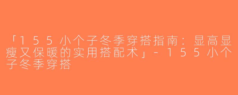 「155小个子冬季穿搭指南：显高显瘦又保暖的实用搭配术」-155小个子冬季穿搭