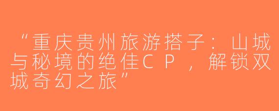 “重庆贵州旅游搭子：山城与秘境的绝佳CP，解锁双城奇幻之旅”