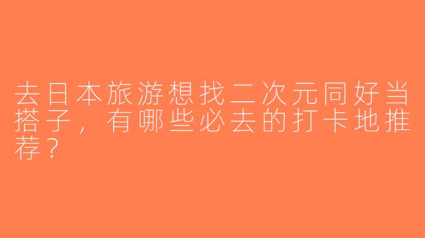 去日本旅游想找二次元同好当搭子，有哪些必去的打卡地推荐？