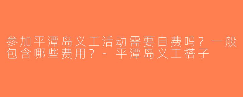参加平潭岛义工活动需要自费吗？一般包含哪些费用？-平潭岛义工搭子