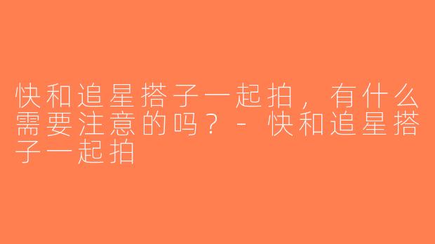 快和追星搭子一起拍，有什么需要注意的吗？-快和追星搭子一起拍