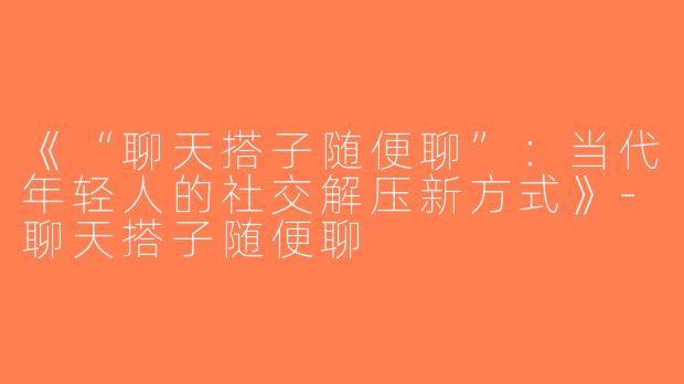 《“聊天搭子随便聊”：当代年轻人的社交解压新方式》-聊天搭子随便聊