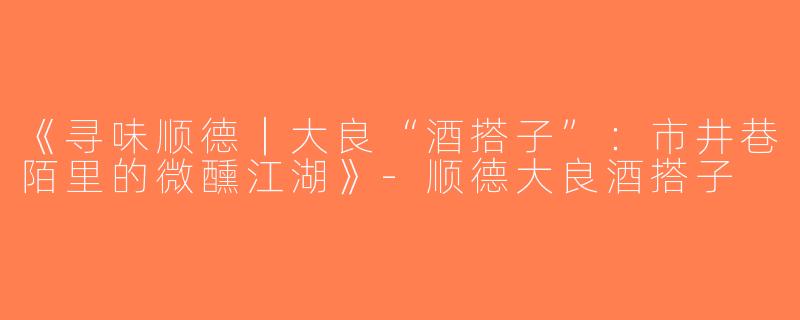 《寻味顺德｜大良“酒搭子”：市井巷陌里的微醺江湖》-顺德大良酒搭子