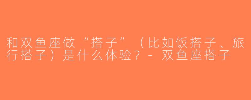 和双鱼座做“搭子”（比如饭搭子、旅行搭子）是什么体验？-双鱼座搭子