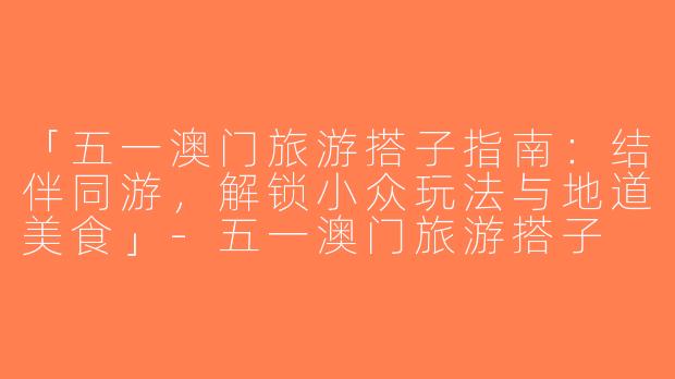 「五一澳门旅游搭子指南：结伴同游，解锁小众玩法与地道美食」-五一澳门旅游搭子