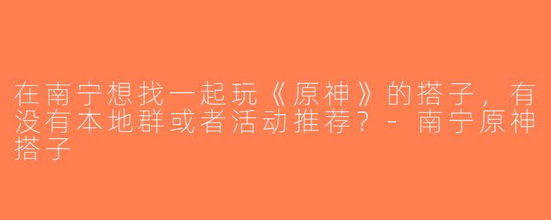 在南宁想找一起玩《原神》的搭子，有没有本地群或者活动推荐？-南宁原神搭子