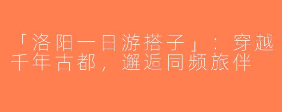 「洛阳一日游搭子」：穿越千年古都，邂逅同频旅伴