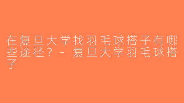 在复旦大学找羽毛球搭子有哪些途径？-复旦大学羽毛球搭子