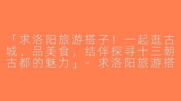 「求洛阳旅游搭子！一起逛古城、品美食，结伴探寻十三朝古都的魅力」-求洛阳旅游搭子