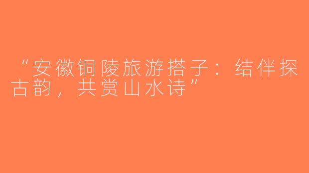 “安徽铜陵旅游搭子：结伴探古韵，共赏山水诗”