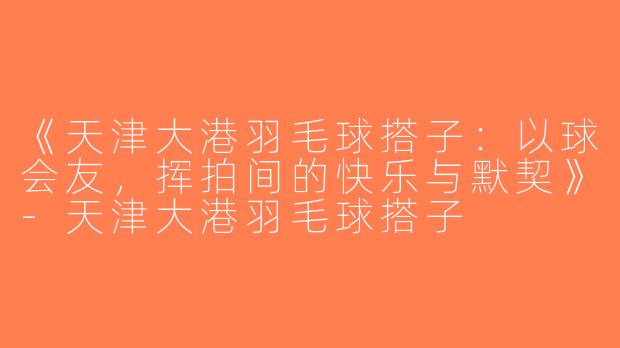 《天津大港羽毛球搭子：以球会友，挥拍间的快乐与默契》-天津大港羽毛球搭子
