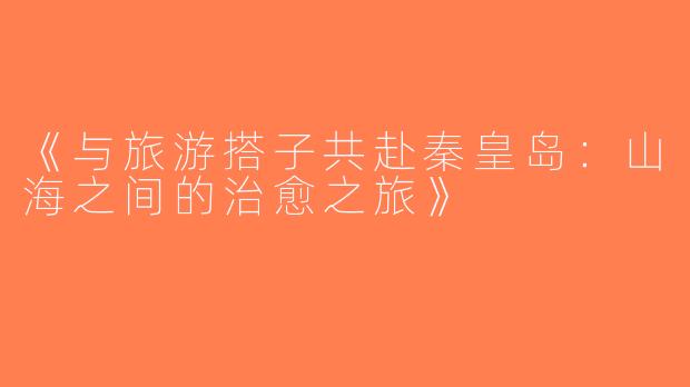 《与旅游搭子共赴秦皇岛：山海之间的治愈之旅》