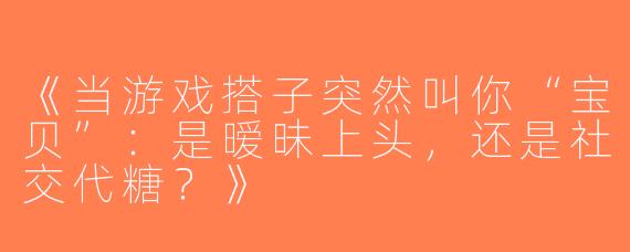 《当游戏搭子突然叫你“宝贝”：是暧昧上头，还是社交代糖？》