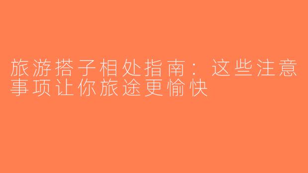 旅游搭子相处指南：这些注意事项让你旅途更愉快