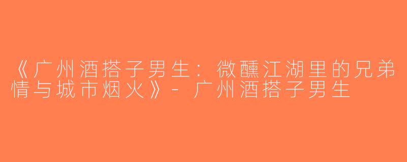 《广州酒搭子男生：微醺江湖里的兄弟情与城市烟火》-广州酒搭子男生