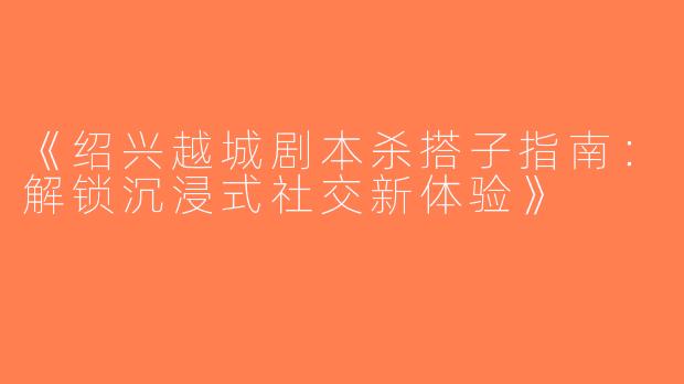 《绍兴越城剧本杀搭子指南：解锁沉浸式社交新体验》
