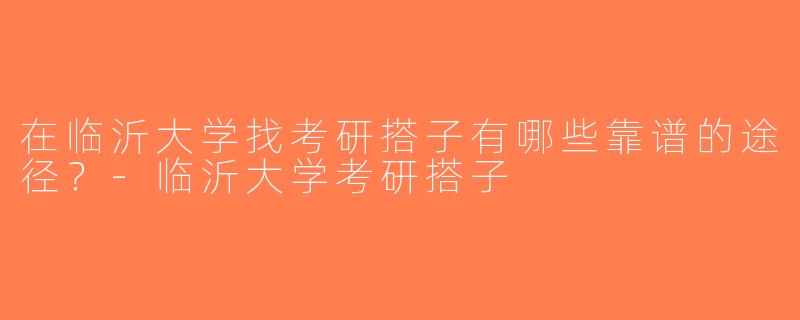 在临沂大学找考研搭子有哪些靠谱的途径？-临沂大学考研搭子