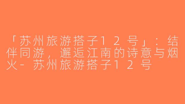 「苏州旅游搭子12号」：结伴同游，邂逅江南的诗意与烟火-苏州旅游搭子12号
