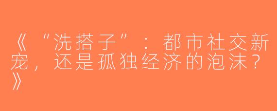 《“洗搭子”：都市社交新宠，还是孤独经济的泡沫？》