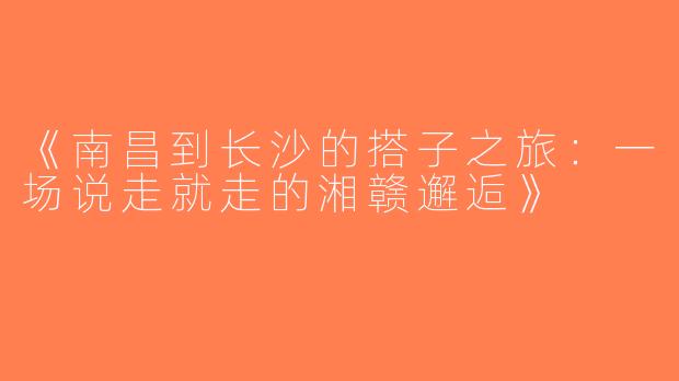 《南昌到长沙的搭子之旅：一场说走就走的湘赣邂逅》