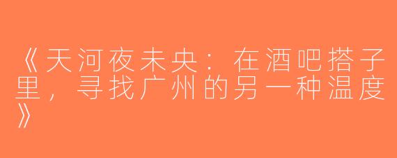 《天河夜未央：在酒吧搭子里，寻找广州的另一种温度》