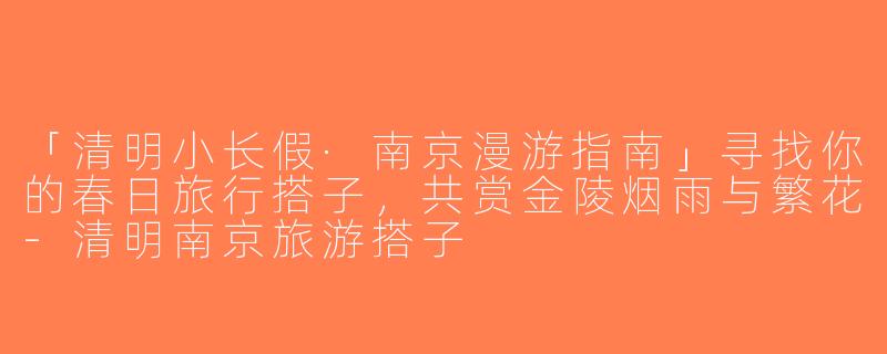 「清明小长假·南京漫游指南」寻找你的春日旅行搭子，共赏金陵烟雨与繁花-清明南京旅游搭子