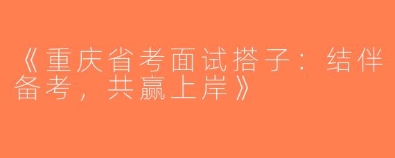 《重庆省考面试搭子：结伴备考，共赢上岸》
