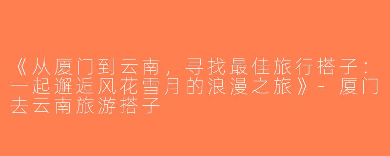 《从厦门到云南，寻找最佳旅行搭子：一起邂逅风花雪月的浪漫之旅》-厦门去云南旅游搭子